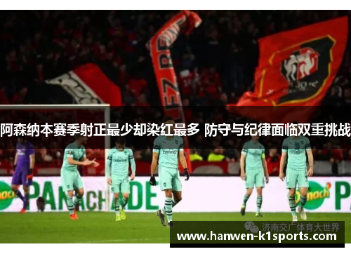 阿森纳本赛季射正最少却染红最多 防守与纪律面临双重挑战 阿森纳本赛季射正最少却染红最多 防守与纪律面临双重挑战